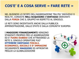 COS’E’ E A COSA SERVE « FARE RETE » NEL BUSINESS LO SCOPO DELL’AGGREGAZIONE TRA PIU’ INDIVIDUI O REALTA’, CONSISTE  NELL’ACQUISIRE I VANTAGGI  DERIVANTI DALLA  FORZA  CHE IL GRUPPO HA RISPETTO AL SINGOLO. LE RETI SONO INCENTIVATE ANCHE DALLA PUBBLICA AMMINISTRAZIONE, DALLO STATO E DALLA COMUNITA’ EUROPEA I  MAGGIORI FINANZIAMENTI  VENGONO STANZIATI PROPRIO PER LE AGGREGAZIONI ED E’  FUORI DUBBIO  CHE ATTRAVERSO LA RETE IL SINGOLO OPERATORE PUO’  OTTENERE VANTAGGI  FISCALI, ECONOMICI, SOCIALI E D’ IMMAGINE  SICURAMENTE  MAGGIORI  ED AFFRONTAR MEGLIO LA GLOBALIZZAZIONE 