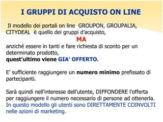 I GRUPPI DI ACQUISTO ON LINE Il modello dei portali on line  GROUPON, GROUPALIA, CITYDEAL  è quello dei gruppi d’acquisto, MA anziché essere in tanti e fare richiesta di sconto per un determinato prodotto, quest'ultimo viene  GIA’ OFFERTO. E’ sufficiente raggiungere un  numero minimo  prefissato di partecipanti. Sarà quindi nell'interesse dell'utente, DIFFONDERE l'offerta per raggiungere il numero necessario di persone ad ottenerla.  In questo modello gli utenti sono DIRETTAMENTE COINVOLTI nelle azioni di marketing.   