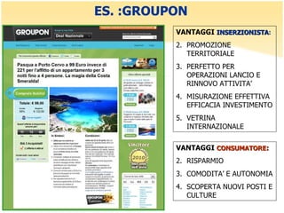 ES. :GROUPON VANTAGGI  INSERZIONISTA : PROMOZIONE TERRITORIALE PERFETTO PER OPERAZIONI LANCIO E RINNOVO ATTIVITA’ MISURAZIONE EFFETTIVA EFFICACIA INVESTIMENTO VETRINA INTERNAZIONALE  VANTAGGI  CONSUMATORE : RISPARMIO COMODITA’ E AUTONOMIA SCOPERTA NUOVI POSTI E CULTURE 