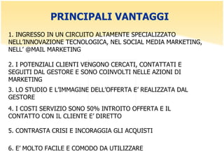 PRINCIPALI VANTAGGI  1. INGRESSO IN UN CIRCUITO ALTAMENTE SPECIALIZZATO NELL’INNOVAZIONE TECNOLOGICA, NEL SOCIAL MEDIA MARKETING, NELL’ @MAIL MARKETING  2. I POTENZIALI CLIENTI VENGONO CERCATI, CONTATTATI E SEGUITI DAL GESTORE E SONO COINVOLTI NELLE AZIONI DI MARKETING 3. LO STUDIO E L’IMMAGINE DELL’OFFERTA E’ REALIZZATA DAL GESTORE 4. I COSTI SERVIZIO SONO 50% INTROITO OFFERTA E IL CONTATTO CON IL CLIENTE E’ DIRETTO 5. CONTRASTA CRISI E INCORAGGIA GLI ACQUISTI 6. E’ MOLTO FACILE E COMODO DA UTILIZZARE 