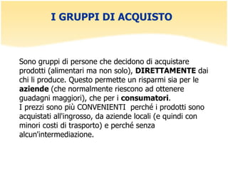 I GRUPPI DI ACQUISTO  Sono gruppi di persone che decidono di acquistare prodotti (alimentari ma non solo),  DIRETTAMENTE  dai chi li produce. Questo permette un risparmi sia per le  aziende  (che normalmente riescono ad ottenere guadagni maggiori), che per i  consumatori .  I prezzi sono più CONVENIENTI  perché i prodotti sono acquistati all'ingrosso, da aziende locali (e quindi con minori costi di trasporto) e perché senza alcun'intermediazione.     