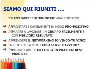 SIAMO QUI RIUNITI …. PER  APPRENDERE  E  SPERIMENTARE  NUOVI SISTEMI PER : A FFRONTARE I CAMBIAMENTI IN MODO  PRO-POSITIVO  I MPARARE A LAVORARE  IN  GRUPPO   FACILMENTE  E CON  MIGLIORI RISULTATI A PPRENDERE IL  NETWORKING   IO VINCO-TU VINCI LA RETE CHE FA RETE :  COSA SERVE DAVVERO? I MPARARE L’ARTE E  METTERLA IN PRATICA :  BEST PRACTIES 
