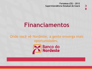 Fortaleza (CE) - 2012
                    Superintendência Estadual do Ceará




        Financiamentos
Onde você vê Nordeste, a gente enxerga mais
              oportunidades.
 