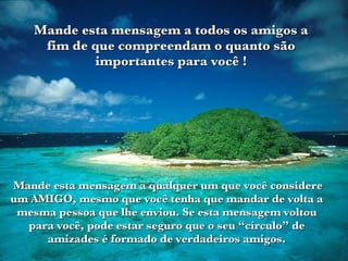 Mande esta mensagem a qualquer um que você considere um AMIGO, mesmo que você tenha que mandar de volta a mesma pessoa que lhe enviou. Se esta mensagem voltou para você, pode estar seguro que o seu “círculo” de amizades é formado de verdadeiros amigos. Mande esta mensagem a todos os amigos a fim de que compreendam o quanto são importantes para você ! 