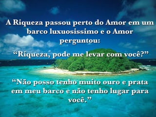 A Riqueza passou perto do Amor em um barco luxuosissimo e o Amor perguntou: “ Riqueza, pode me levar com você?” “ Não posso tenho muito ouro e prata em meu barco e não tenho lugar para você.” 