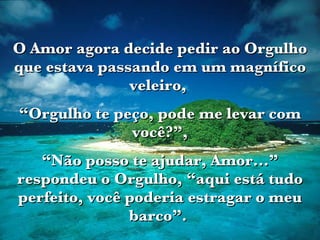 O Amor agora decide pedir ao Orgulho que estava passando em um magnífico veleiro,  “ Orgulho te peço, pode me levar com você?”, “ Não posso te ajudar, Amor...” respondeu o Orgulho, “aqui está tudo perfeito, você poderia estragar o meu barco”.   