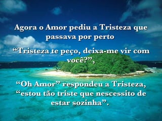 Agora o Amor pediu a Tristeza que passava por perto  “ Tristeza te peço, deixa-me vir com você?”, “ Oh Amor” respondeu a Tristeza, “estou tão triste que nescessito de estar sozinha”.  