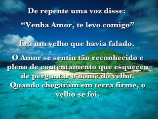 De repente uma voz disse:  “ Venha Amor, te levo comigo” Era um velho que havia falado.  O Amor se sentiu tão reconhecido e pleno de contentamento que esqueceu de perguntar o nome do velho. Quando chegaram em terra firme, o velho se foi. 