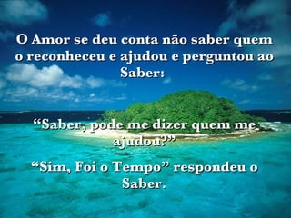 O Amor se deu conta não saber quem o reconheceu e ajudou e perguntou ao Saber:  “ Saber, pode me dizer quem me ajudou?” “ Sim, Foi o Tempo” respondeu o Saber. 
