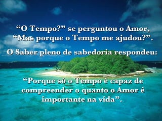 “ O Tempo?” se perguntou o Amor, “Mas porque o Tempo me ajudou?”. O Saber pleno de sabedoria respondeu:  “ Porque só o Tempo é capaz de compreender o quanto o Amor é importante na vida”.  