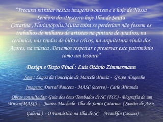 “ Procurei retratar nestas imagens o ontem e o hoje de Nossa Senhora do  Desterro hoje Ilha de Santa Catarina ,Florianópolis.Muita coisa se perderiam não fossem os trabalhos de milhares de artistas na pintura de quadros, na cerâmica, nas rendas de bilro e crivos, na arquitetura vinda dos Açores, na música .Devemos respeitar e preservar este patrimônio como um tesouro” Design e Texto Final : Luis Otávio Zimmermann Som   :  Lagoa da Conceição de Marcelo Muniz -  Grupo  Engenho Imagens:  Durval Pancera - MASC (acervo) - Carlo Miranda Obras consultadas : Guia dos bens Tombados de SC (FCC) - Biografia de um Museu(MASC)  -  Juarez Machado  Ilha de Santa Catarina  ( Simões de Assis  Galeria )  - O Fantástico na Ilha de SC  (Franklin Cascaes) 