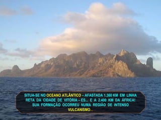 SITUA-SE NO   OCEANO ATLÂNTICO   – AFASTADA 1.360 KM  EM  LINHA RETA  DA  CIDADE  DE  VITÓRIA – ES...  E  A  2.400  KM  DA  ÁFRICA! SUA  FORMAÇÃO  OCORREU  NUMA  REGIÃO  DE  INTENSO VULCANISMO ... 