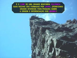 É  O   CUME   DE  UMA  GRANDE  MONTANHA   VULCÂNICA SUAS  ROCHAS  SÃO  FORMADAS  POR  LAVAS ... OFERECENDO GRANDE  INTERESSE  PARA PESQUISA  SOBRE A  ORIGEM  E  DIFERENCIAÇÃO  DOS  MAGMA S ! 