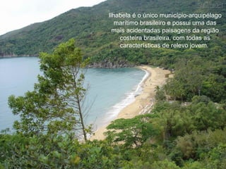 Ilhabela é o único município-arquipélago marítimo brasileiro e possui uma das mais acidentadas paisagens da região costeira brasileira, com todas as características de relevo jovem.  