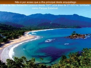 Não é por acaso que a ilha principal deste arquipélago ( Ilha de São Sebastião) possua desde 1977 uma área de 27.025 ha. tombada como Parque Estadual.  