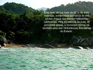 Esta área abriga mais de 80 % de Mata Atlântica, entremeada por cerca de 400 cursos d'água que formam belíssimas cachoeiras. Pela excelência de suas 36 principais praias, o município tornou-se também uma das 14 Estâncias Balneárias do Estado.  