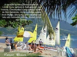 A vocação turística desta cidade do  Litoral Norte  também é marcada por sua história. Constituindo o arquipélago da Ilha de São Sebastião, estão incluídas outras doze ilhotas, das quais, além da principal, três são habitadas: Vitória, Búzios e Ilha das Cabras.  