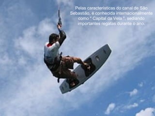 Pelas características do canal de São Sebastião, é conhecida internacionalmente como " Capital da Vela ", sediando importantes regatas durante o ano.   