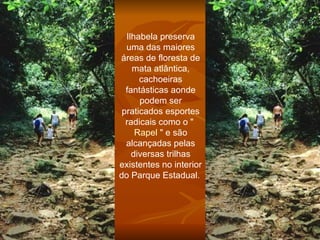 Ilhabela preserva uma das maiores áreas de floresta de mata atlântica, cachoeiras fantásticas aonde podem ser praticados esportes radicais como o "  Rapel  " e são alcançadas pelas diversas trilhas existentes no interior do Parque Estadual.  