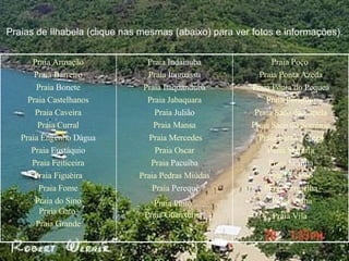 Praias de Ilhabela (clique nas mesmas (abaixo) para ver fotos e informações). Praia Poço   Praia Ponta Azeda   Praia Ponta do  Pequeá   Praia Portinho   Praia Saco da Capela   Praia Saco do Sombrio   Praia Santa Tereza   Praia Serraria   Praia  Siriúba   Praia Veloso   Praia Vermelha   Praia Viana   Praia Vila   Praia  Indaiauba   Praia  Itaguassu   Praia  Itaquanduba   Praia Jabaquara   Praia  Julião   Praia Mansa   Praia Mercedes Praia Oscar   Praia  Pacuíba   Praia Pedras Miúdas   Praia  Perequê Praia Pinto   Praia Guanxuma   Praia Armação Praia Barreiro   Praia  Bonete   Praia Castelhanos   Praia Caveira   Praia Curral   Praia Engenho  Dágua   Praia  Eustáquio   Praia Feiticeira   Praia Figueira   Praia Fome   Praia do Sino   Praia Gato   Praia Grande   