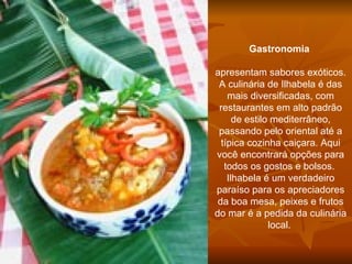 Gastronomia      apresentam sabores exóticos. A culinária de Ilhabela é das mais diversificadas, com restaurantes em alto padrão de estilo mediterrâneo, passando pelo oriental até a típica cozinha caiçara. Aqui você encontrará opções para todos os gostos e bolsos.  Ilhabela é um verdadeiro paraíso para os apreciadores da boa mesa, peixes e frutos do mar é a pedida da culinária local.  