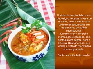 O visitante tem também a sua disposição, receitas a base de massas, aves e carnes que podem ser saboreados em restaurantes de padrão internacional.  Durante o ano, diversos eventos são realizados, com destaque em agosto, para o Festival Gastronômico, que recebe a vista de renomados chefs e gourmets.    Fonte: www.ilhabela.com.br  