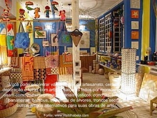 Você pode encontrar várias casas de artesanato, cerâmica, decoração e feiras com artigos caiçaras feitos por moradores, que usam como matéria-prima, materiais rústicos, conchas, folhas de bananeiras, bambus, sementes de árvores, troncos secos, e outros artigos alternativos para suas obras de arte..   Fonte: www.visitilhabela.com  