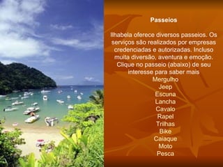 Passeios Ilhabela oferece diversos passeios. Os serviços são realizados por empresas credenciadas e autorizadas. Incluso muita diversão, aventura e emoção. Clique no passeio (abaixo) de seu interesse para saber mais Mergulho Jeep Escuna Lancha Cavalo Rapel Trilhas Bike Caiaque Moto Pesca 