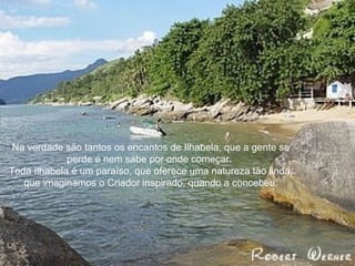 Na verdade são tantos os encantos de Ilhabela, que a gente se perde e nem sabe por onde começar.  Toda Ilhabela é um paraíso, que oferece uma natureza tão linda, que imaginamos o Criador inspirado, quando a concebeu. 