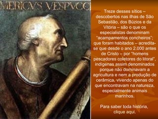 Treze desses sítios – descobertos nas ilhas de São Sebastião, dos Búzios e da Vitória – são o que os especialistas denominam “acampamentos concheiros”; que foram habitados – acredita-se que desde o ano 2.000 antes de Cristo – por “homens pescadores coletores do litoral”, indígenas assim denominados porque não dominavam a agricultura e nem a produção de cerâmica, vivendo apenas do que encontravam na natureza, especialmente animais marinhos. Para saber toda história,  clique aqui .    