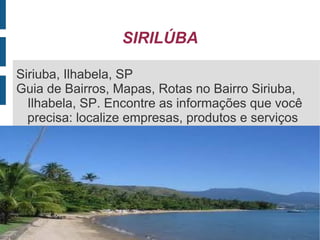 SIRILÚBA

 Siriuba, Ilhabela, SP
 Guia de Bairros, Mapas, Rotas no Bairro Siriuba,
   Ilhabela, SP. Encontre as informações que você
   precisa: localize empresas, produtos e serviços


 
