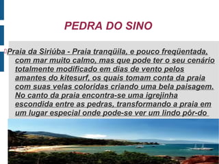 PEDRA DO SINO

Praia da Siriúba - Praia tranqüila, e pouco freqüentada,
   com mar muito calmo, mas que pode ter o seu cenário
   totalmente modificado em dias de vento pelos
   amantes do kitesurf, os quais tomam conta da praia
   com suas velas coloridas criando uma bela paisagem.
   No canto da praia encontra-se uma igrejinha
   escondida entre as pedras, transformando a praia em
   um lugar especial onde pode-se ver um lindo pôr-do
 
