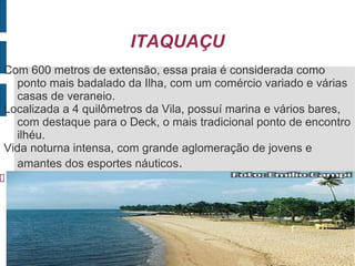 ITAQUAÇU
Com 600 metros de extensão, essa praia é considerada como
  ponto mais badalado da Ilha, com um comércio variado e várias
  casas de veraneio.
Localizada a 4 quilômetros da Vila, possuí marina e vários bares,
  com destaque para o Deck, o mais tradicional ponto de encontro
  ilhéu.
Vida noturna intensa, com grande aglomeração de jovens e
  amantes dos esportes náuticos.

 