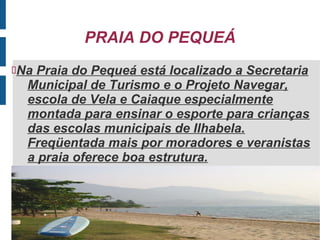 PRAIA DO PEQUEÁ
NaPraia do Pequeá está localizado a Secretaria
  Municipal de Turismo e o Projeto Navegar,
  escola de Vela e Caiaque especialmente
  montada para ensinar o esporte para crianças
  das escolas municipais de Ilhabela.
  Freqüentada mais por moradores e veranistas
  a praia oferece boa estrutura.
 