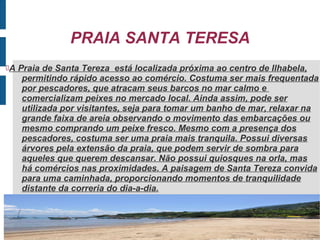PRAIA SANTA TERESA
A   Praia de Santa Tereza está localizada próxima ao centro de Ilhabela,
      permitindo rápido acesso ao comércio. Costuma ser mais frequentada
      por pescadores, que atracam seus barcos no mar calmo e
      comercializam peixes no mercado local. Ainda assim, pode ser
      utilizada por visitantes, seja para tomar um banho de mar, relaxar na
      grande faixa de areia observando o movimento das embarcações ou
      mesmo comprando um peixe fresco. Mesmo com a presença dos
      pescadores, costuma ser uma praia mais tranquila. Possui diversas
      árvores pela extensão da praia, que podem servir de sombra para
      aqueles que querem descansar. Não possui quiosques na orla, mas
      há comércios nas proximidades. A paisagem de Santa Tereza convida
      para uma caminhada, proporcionando momentos de tranquilidade
      distante da correria do dia-a-dia.

 