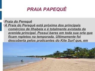 PRAIA PAPEQUÊ

Praia do Perequê
A Praia do Perequê está próxima dos principais
   comércios de Ilhabela e é totalmente avistada da
   avenida principal. Possui bares em toda sua orla que
   ficam repletos na temporada. Ultimamente foi
   descoberta pelos praticantes do Kite Surf que, em
   dias de vento, lotam a praia.
 