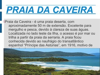 PRAIA DA CAVEIRA
Praia   da Caveira - é uma praia deserta, com
    aproximadamente 50 m de extensão. Excelente para
    mergulho e pesca, devido à clareza de suas águas.
    Localizada no lado leste da Ilha, o acesso é por mar ou
    trilha a partir da praia da serraria. A praia ficou
    conhecida devido ao naufrágio do transatlântico
    espanhol “Príncipe das Astúrias”, em 1916, motivo de
    várias lendas caiçara

 