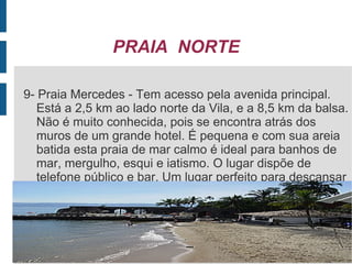PRAIA NORTE

 9- Praia Mercedes - Tem acesso pela avenida principal.
    Está a 2,5 km ao lado norte da Vila, e a 8,5 km da balsa.
    Não é muito conhecida, pois se encontra atrás dos
    muros de um grande hotel. É pequena e com sua areia
    batida esta praia de mar calmo é ideal para banhos de
    mar, mergulho, esqui e iatismo. O lugar dispõe de
    telefone público e bar. Um lugar perfeito para descansar
.
 