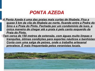 PONTA AZEDA
A Ponta Azeda é uma das praias mais curtas de Ilhabela. Fica a
   quase 5 km da vila de Ilhabela ao norte, ficando entre a Pedra do
   Sino e a Praia do Pinto. Fechada por um condomínio de luxo, a
   única maneira de chegar até a praia é pelo canto esquerdo da
   Praia do Pinto.
Tem cerca de 150 metros de extensão, com águas muito limpas e
   tranquilas, ótimas condições para esportes náuticos e banhistas.
   Conta com uma salga de peixes, onde o trabalho artesanal
   prevalece. É mais frequentada pelos veranistas locais.
 