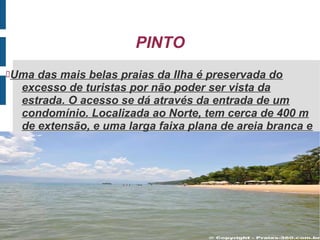 PINTO
Uma das mais belas praias da Ilha é preservada do
  excesso de turistas por não poder ser vista da
  estrada. O acesso se dá através da entrada de um
  condomínio. Localizada ao Norte, tem cerca de 400 m
  de extensão, e uma larga faixa plana de areia branca e
  fina.
 