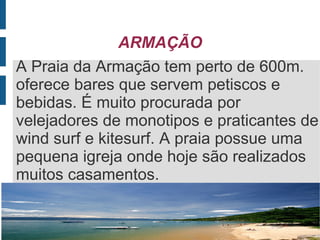 ARMAÇÃO
A Praia da Armação tem perto de 600m.
oferece bares que servem petiscos e
bebidas. É muito procurada por
velejadores de monotipos e praticantes de
wind surf e kitesurf. A praia possue uma
pequena igreja onde hoje são realizados
muitos casamentos.
 