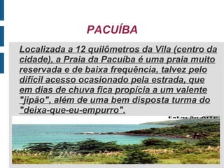 PACUÍBA
Localizada a 12 quilômetros da Vila (centro da
cidade), a Praia da Pacuíba é uma praia muito
reservada e de baixa frequência, talvez pelo
difícil acesso ocasionado pela estrada, que
em dias de chuva fica propícia a um valente
"jipão", além de uma bem disposta turma do
"deixa-que-eu-empurro".
 