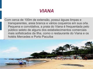 VIANA
Com cerca de 100m de extensão, possui águas limpas e
  transparentes, areia branca e vários coqueiros em sua orla.
  Pequena e convidativa, a praia do Viana é frequentada pelo
  público seleto de alguns dos estabelecimentos comerciais
  mais sofisticados da Ilha, como o restaurante do Viana e os
  hotéis Mercedes e Porto Pacuíba

 