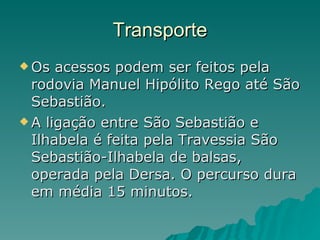 Transporte Os acessos podem ser feitos pela rodovia Manuel Hipólito Rego até São Sebastião.  A ligação entre São Sebastião e Ilhabela é feita pela Travessia São Sebastião-Ilhabela de balsas, operada pela Dersa. O percurso dura em média 15 minutos.  