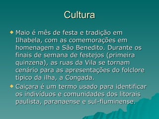 Cultura Maio é mês de festa e tradição em Ilhabela, com as comemorações em homenagem a São Benedito. Durante os finais de semana de festejos (primeira quinzena), as ruas da Vila se tornam cenário para as apresentações do folclore típico da ilha, a Congada.  Caiçara é um termo usado para identificar os indivíduos e comunidades dos litorais paulista, paranaense e sul-fluminense.  