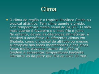 Clima  O clima da região é o tropical litorâneo úmido ou tropical atlântico. Tem clima quente e úmido, com temperatura média anual de 24,8°C. O mês mais quente é fevereiro e o mais frio é julho. No entanto, devido às diferenças altimétricas, é possível a ocorrência de diferentes climas em Ilhabela, como o tropical de altitude ou mesmo subtropical nas áreas montanhosas e nos picos. Áreas muito elevadas (acima de 1.000 m) tendem a apresentar temperaturas bastante inferiores às da parte que fica ao nível do mar. 