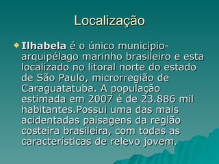 Localização Ilhabela  é o único municipio-arquipélago marinho brasileiro e esta localizado no litoral norte do estado de São Paulo, microrregião de Caraguatatuba. A população estimada em 2007 é de 23.886 mil habitantes.Possui uma das mais acidentadas paisagens da região costeira brasileira, com todas as características de relevo jovem. 