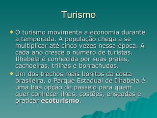 Turismo O turismo movimenta a economia durante a temporada. A população chega a se multiplicar até cinco vezes nessa época. A cada ano cresce o número de turistas. Ilhabela é conhecida por suas praias, cachoeiras, trilhas e borrachudos. Um dos trechos mais bonitos da costa brasileira, o Parque Estadual de Ilhabela é uma boa opção de passeio para quem quer conhecer ilhas, costões, enseadas e praticar  ecoturismo .  