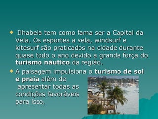 Ilhabela tem como fama ser a Capital da Vela. Os esportes a vela, windsurf e kitesurf são praticados na cidade durante quase todo o ano devido a grande força do  turismo náutico  da região. A paisagem impulsiona o  turismo de sol e praia  além de  apresentar todas as  condições favoráveis  para isso.  