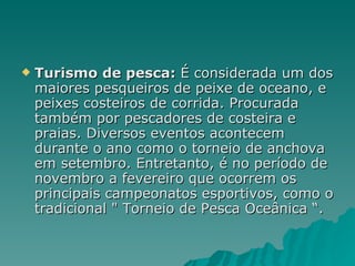 Turismo de pesca:  É considerada um dos maiores pesqueiros de peixe de oceano, e peixes costeiros de corrida. Procurada também por pescadores de costeira e praias. Diversos eventos acontecem durante o ano como o torneio de anchova em setembro. Entretanto, é no período de novembro a fevereiro que ocorrem os principais campeonatos esportivos, como o tradicional " Torneio de Pesca Oceânica “. 